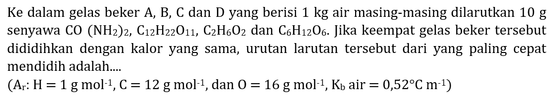 Ke dalam gelas beker A, B, C dan D yang berisi  1 kg  air masing-masing dilarutkan  10 g  senyawa  CO(NH_(2))_(2), C_(12) H_(22) O_(11), C_(2) H_(6) O_(2)  dan  C_(6) H_(12) O_(6) . Jika keempat gelas beker tersebut dididihkan dengan kalor yang sama, urutan larutan tersebut dari yang paling cepat mendidih adalah....
 (A_(r): H=1 g mol^(-1), C=12 g mol^(-1). , dan  O=16 g mol^(-1), K_(b)  air  .=0,52 C m^(-1)) 