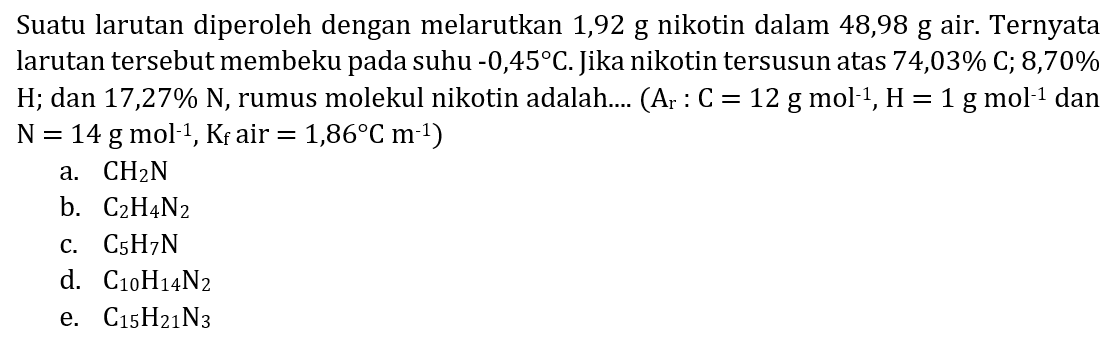Suatu larutan diperoleh dengan melarutkan 1,92 g nikotin dalam 48,98 g air. Ternyata larutan tersebut membeku pada suhu  -0,45 C . Jika nikotin tersusun atas  74,03 % C ; 8,70 %   H ; dan  17,27 % ~N , rumus molekul nikotin adalah....  (A_(r): C=12 ~g ~mol^(-1), H=1 ~g ~mol^(-1) dan.   N=14 ~g ~mol^(-1), ~K_(f)  air  .=1,86 C m^(-1)) 
a.  CH_(2) ~N 
b.  C_(2) H_(4) ~N_(2) 
c.  C_(5) H_(7) ~N 
d.  C_(10) H_(14) ~N_(2) 
e.  C_(15) H_(21) ~N_(3) 