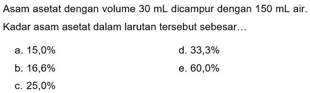 Asam asetat dengan volume  30 ~mL  dicampur dengan  150 ~mL  air. Kadar asam asetat dalam larutan tersebut sebesar...
a.  15,0 % 
d.  33,3 % 
b.  16,6 % 
e.  60,0 % 
c.  25,0 % 