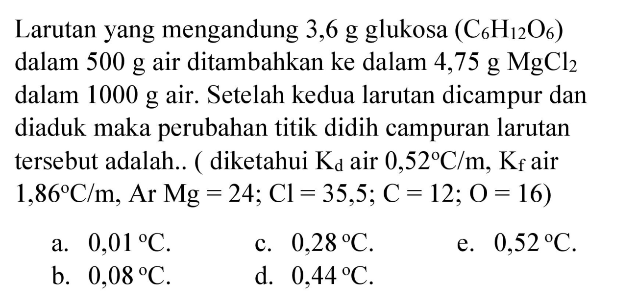 Larutan yang mengandung 3,6 g glukosa  (C_(6) H_(12) O_(6))  dalam  500 g  air ditambahkan ke dalam 4,75 g  MgCl_(2)  dalam  1000 g  air. Setelah kedua larutan dicampur dan diaduk maka perubahan titik didih campuran larutan tersebut adalah.. ( diketahui  K_(d)  air  0,52 C / m, K_(f)  air  .1,86 C / m, Ar Mg=24 ; Cl=35,5 ; C=12 ; O=16) 

