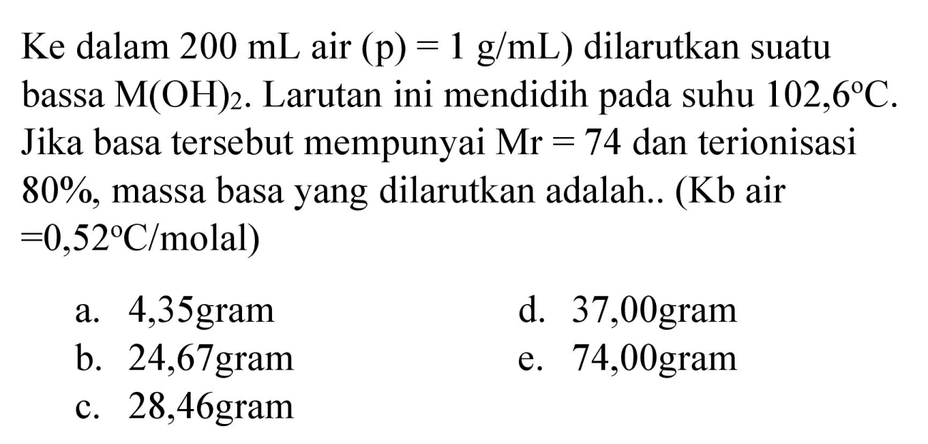 Ke dalam  200 mL  air  (p)=1 g / mL)  dilarutkan suatu bassa  M(OH)_(2) . Larutan ini mendidih pada suhu  102,6 C . Jika basa tersebut mempunyai  Mr=74  dan terionisasi  80 % , massa basa yang dilarutkan adalah.. (  Kb  air  =0,52 C /  molal  ) 

