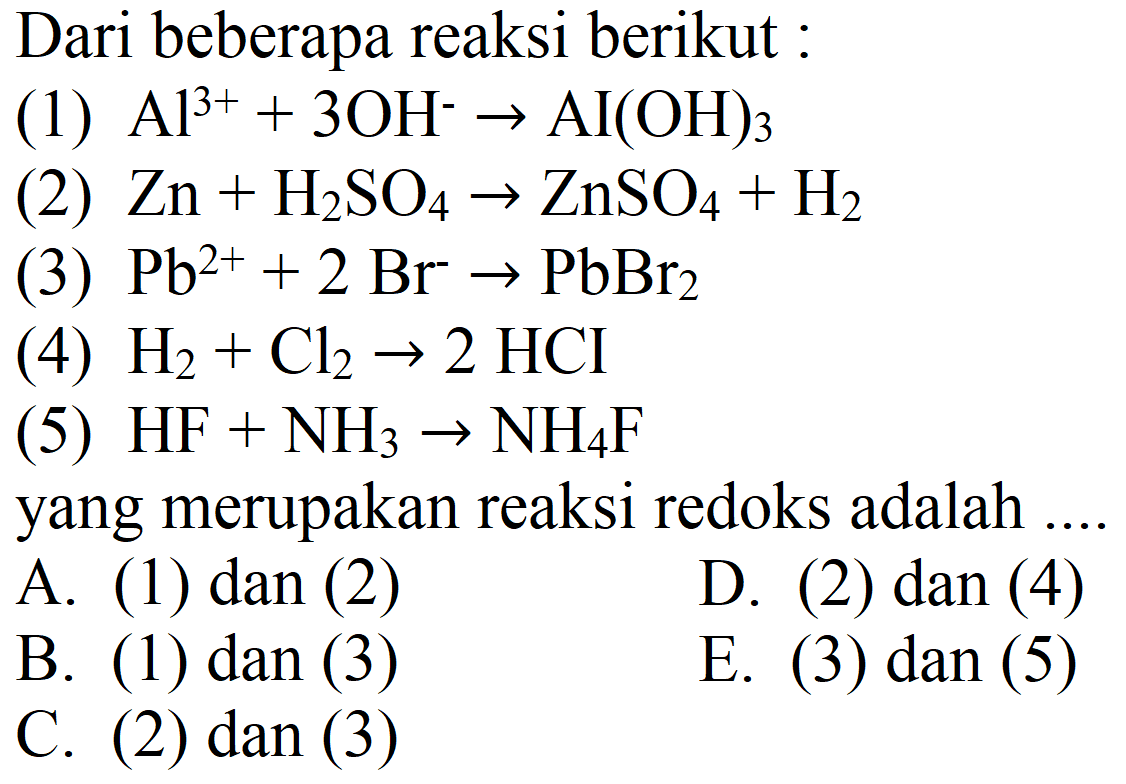 Dari beberapa reaksi berikut:
(1)  Al^(3+) + 3 OH^- -> AI(OH)3 
(2)  Zn + H2SO4 -> ZnSO4 + H2 
(3)  Pb^(2+) + 2 Br^- -> PbBr2 
(4)  H2 + Cl2 -> 2 HCI 
(5)  HF + NH3 -> NH4F 
yang merupakan reaksi redoks adalah ....
A. (1) dan (2)
D. (2) dan (4)
B. (1) dan (3)
E. (3) dan (5)
C. (2) dan (3)