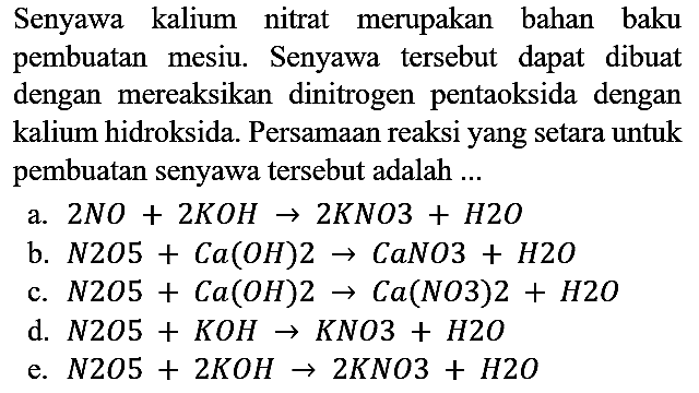 Senyawa kalium nitrat merupakan bahan baku pembuatan mesiu. Senyawa tersebut dapat dibuat dengan mereaksikan dinitrogen pentaoksida dengan kalium hidroksida. Persamaan reaksi yang setara untuk pembuatan senyawa tersebut adalah ...
a. 2NO + 2KOH -> 2KNO + H2O b. N2O + Ca(OH)2 -> CaNO3 + H2O c. N2O + Ca(OH)2 -> Ca(NO)2 + H2O d. N2O + KOH -> KNO + H2O e. N2O5 + 2KOH -> 2KNO3 + H2O