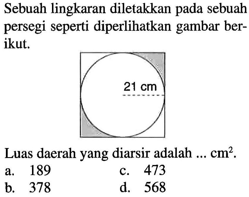 Sebuah lingkaran diletakkan pada sebuah persegi seperti diperlihatkan gambar ber- ikut. 21 cm Luas daerah yang diarsir adalah cm^2.