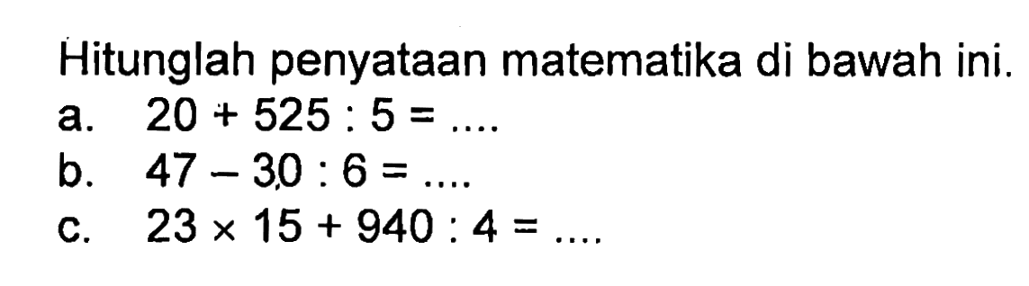 Hitunglah penyataan matematika di bawah ini. a. 20 + 525 : 5 = ... b. 47 - 30 : 6 = ... c. 23 x 15 + 940 : 4 = ...
