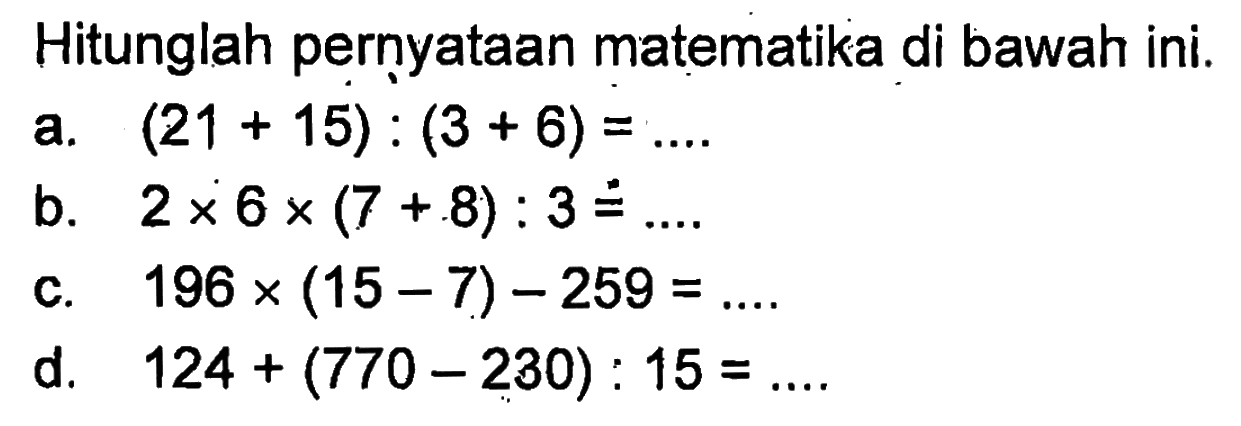 Hitunglah pernyataan matematika di bawah ini. a. (21 + 15) : (3 + 6) = .... b. 2 x 6 x (7 + 8) : 3 = .... c. 196 x (15 - 7) - 259 = .... d. 124 + (770 - 230) : 15 = ....