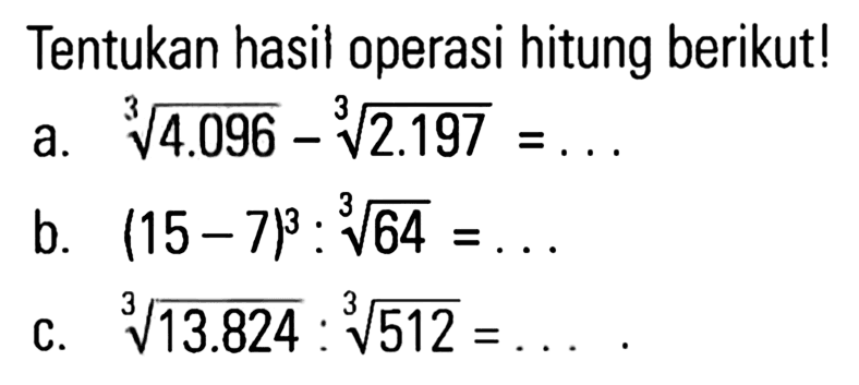 Tentukan hasil operasi hitung berikut! a. 4.096^(1/3) - 2.197^(1/3) = ... b. (15 - 7)^3 : 64^(1/3) c. 13.824^(1/3) : 512^(1/3) = ...