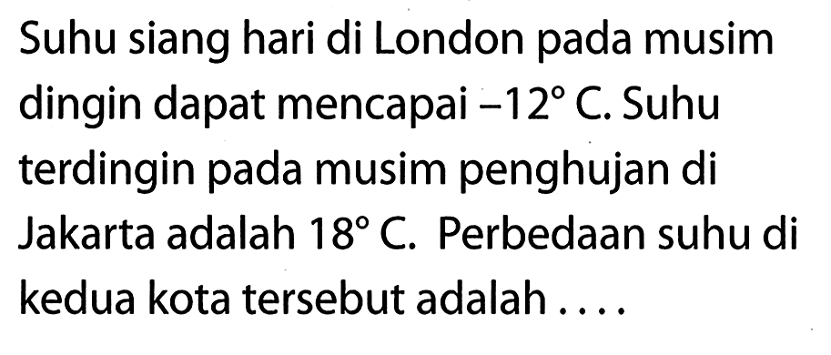 Suhu siang hari di London pada musim dingin dapat mencapai -12C. Suhu terdingin pada musim penghujan di Jakarta adalah 18C. Perbedaan suhu di kedua kota tersebut adalah . . . .