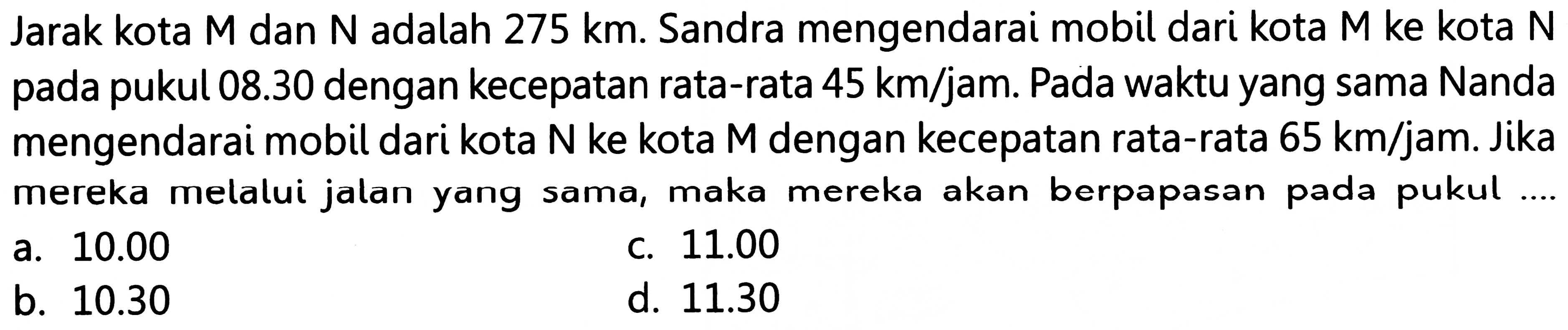 Jarak kota M dan  N  adalah 275 km. Sandra mengendarai mobil dari kota M ke kota N pada pukul  08.30  dengan kecepatan rata-rata  45 ~km / jam . Pada waktu yang sama Nanda mengendarai mobil dari kota  N  ke kota M dengan kecepatan rata-rata  65 ~km / jam . Jika mereka melalui jalan yang sama, maka mereka akan berpapasan pada pukul ...
a.  10.00 
c.  11.00 
b.  10.30 
d.  11.30 