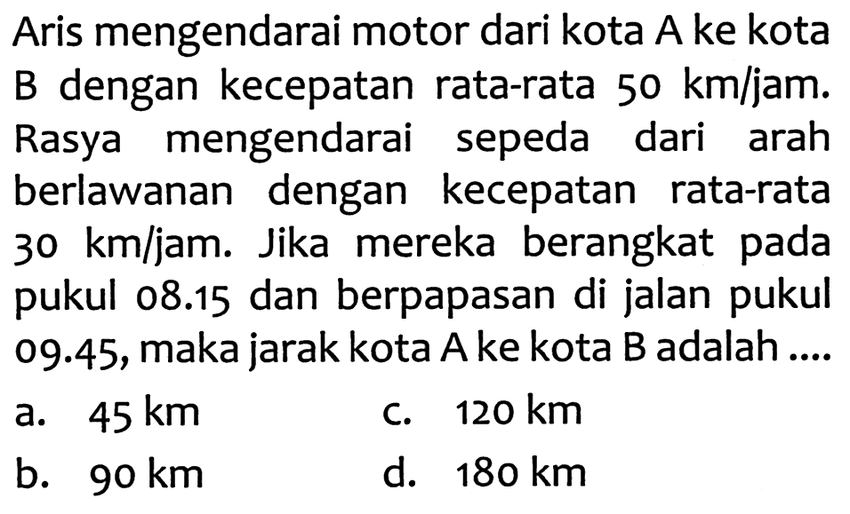 Aris mengendarai motor dari kota A ke kota B dengan kecepatan rata-rata  50 ~km / jam . Rasya mengendarai sepeda dari arah berlawanan dengan kecepatan rata-rata  30 ~km / jam . Jika mereka berangkat pada pukul  08.15  dan berpapasan di jalan pukul 09.45, maka jarak kota A ke kota B adalah ....
a.  45 ~km 
C.  120 ~km 
b.  90 ~km 
d.  180 ~km 
