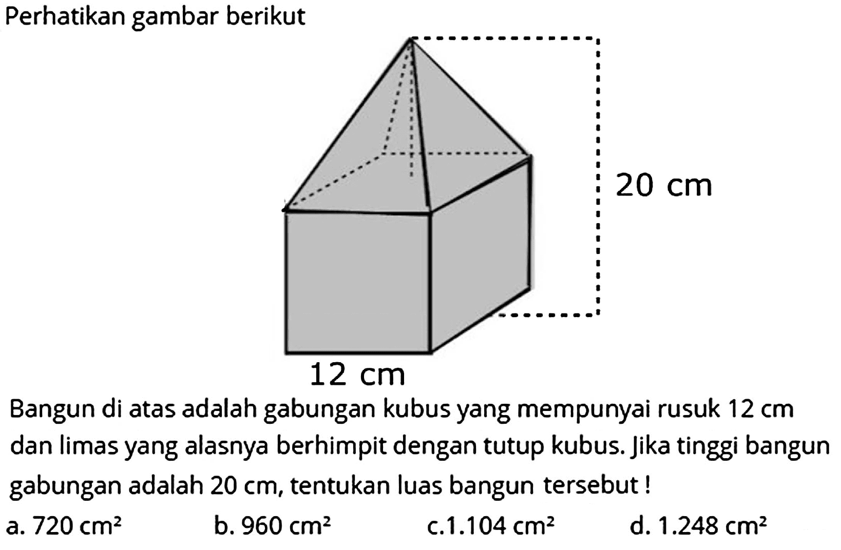 Perhatikan gambar berikut
Bangun di atas adalah gabungan kubus yang mempunyai rusuk  12 cm  dan limas yang alasnya berhimpit dengan tutup kubus. Jika tinggi bangun gabungan adalah  20 cm , tentukan luas bangun tersebut !
a.  720 cm^(2) 
b.  960 cm^(2) 
c.  1.104 cm^(2) 
d.  1.248 cm^(2) 