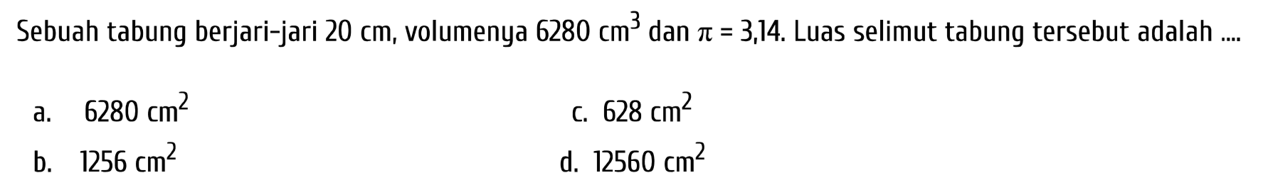 Sebuah tabung berjari-jari  20 cm , volumenya  6280 cm^(3)  dan  pi=3 ,14. Luas selimut tabung tersebut adalah ....
a.  6280 cm^(2) 
c.  628 cm^(2) 
b.  1256 cm^(2) 
d.  12560 cm^(2) 