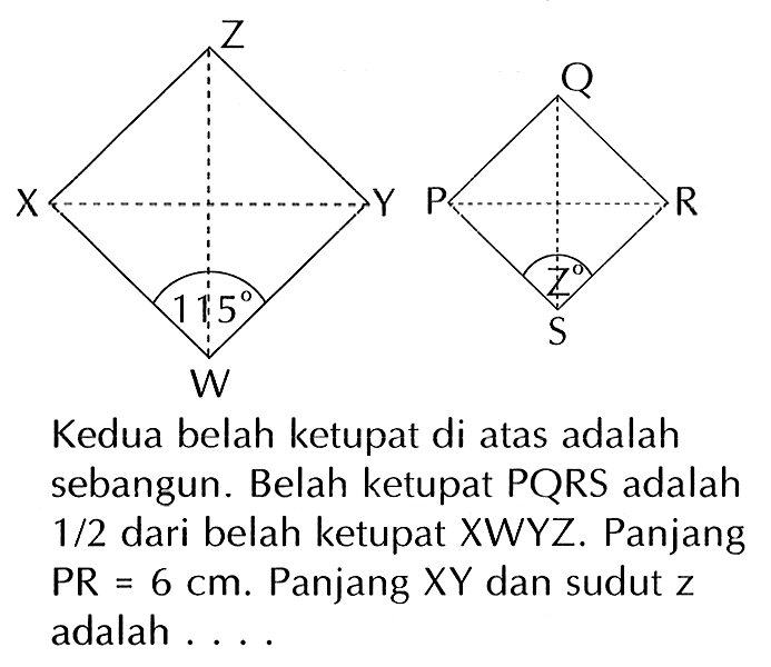 Z X Y 115 W 
Q P R z S 
Kedua belah ketupat di atas adalah sebangun. Belah ketupat PQRS adalah 1/2 dari belah ketupat XWYZ. Panjang PR = 6 cm. Panjang XY dan sudut z adalah ....