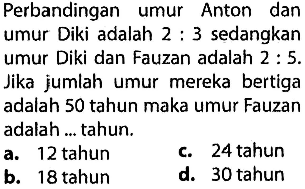 Perbandingan umur Anton dan umur Diki adalah 2 : 3 sedangkan umur Diki dan Fauzan adalah 2 : 5. Jika jumlah umur mereka bertiga adalah 50 tahun maka umur Fauzan adalah ... tahun.
