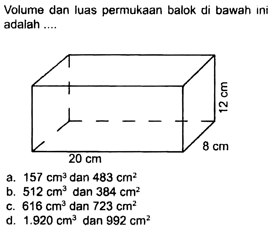 Volume dan luas permukaan balok di bawah ini adalah ....
a.  157 cm^(3)  dan  483 cm^(2) 
b.  512 cm^(3)  dan  384 cm^(2) 
c.  616 cm^(3)  dan  723 cm^(2) 
d.  1.920 cm^(3)  dan  992 cm^(2) 