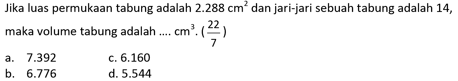 Jika luas permukaan tabung adalah  2.288 cm^(2)  dan jari-jari sebuah tabung adalah 14, maka volume tabung adalah ....  cm^(3) .((22)/(7)) 
a.  7.392 
c.  6.160 
b.  6.776 
d.  5.544 