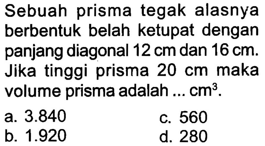 Sebuah prisma tegak alasnya berbentuk belah ketupat dengan panjang diagonal  12 cm  dan  16 cm . Jika tinggi prisma  20 cm  maka volume prisma adalah  ... cm^(3) .
a.  3.840 
c. 560
b.  1.920 
d. 280