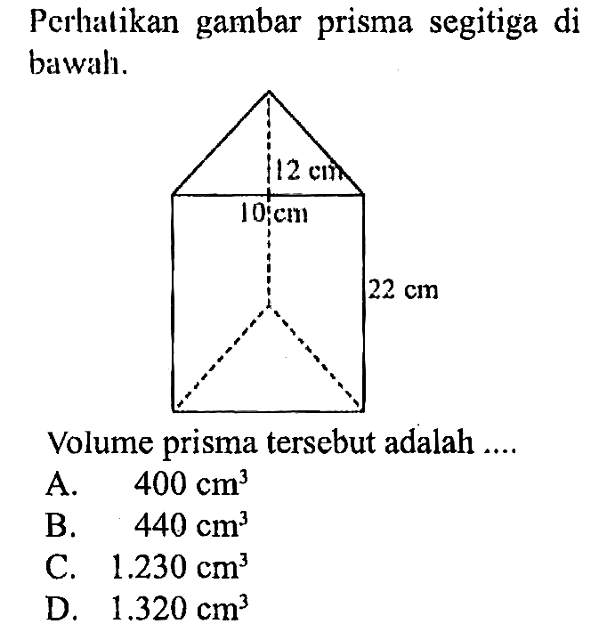 Perhatikan gambar prisma segitiga di bawah.
12 cm 10 cm 22 cm 
Volume prisma tersebut adalah ....
A.  400 cm^3 
B.  440 cm^3 
C.  1.230 cm^3 
D.  1.320 cm^3 