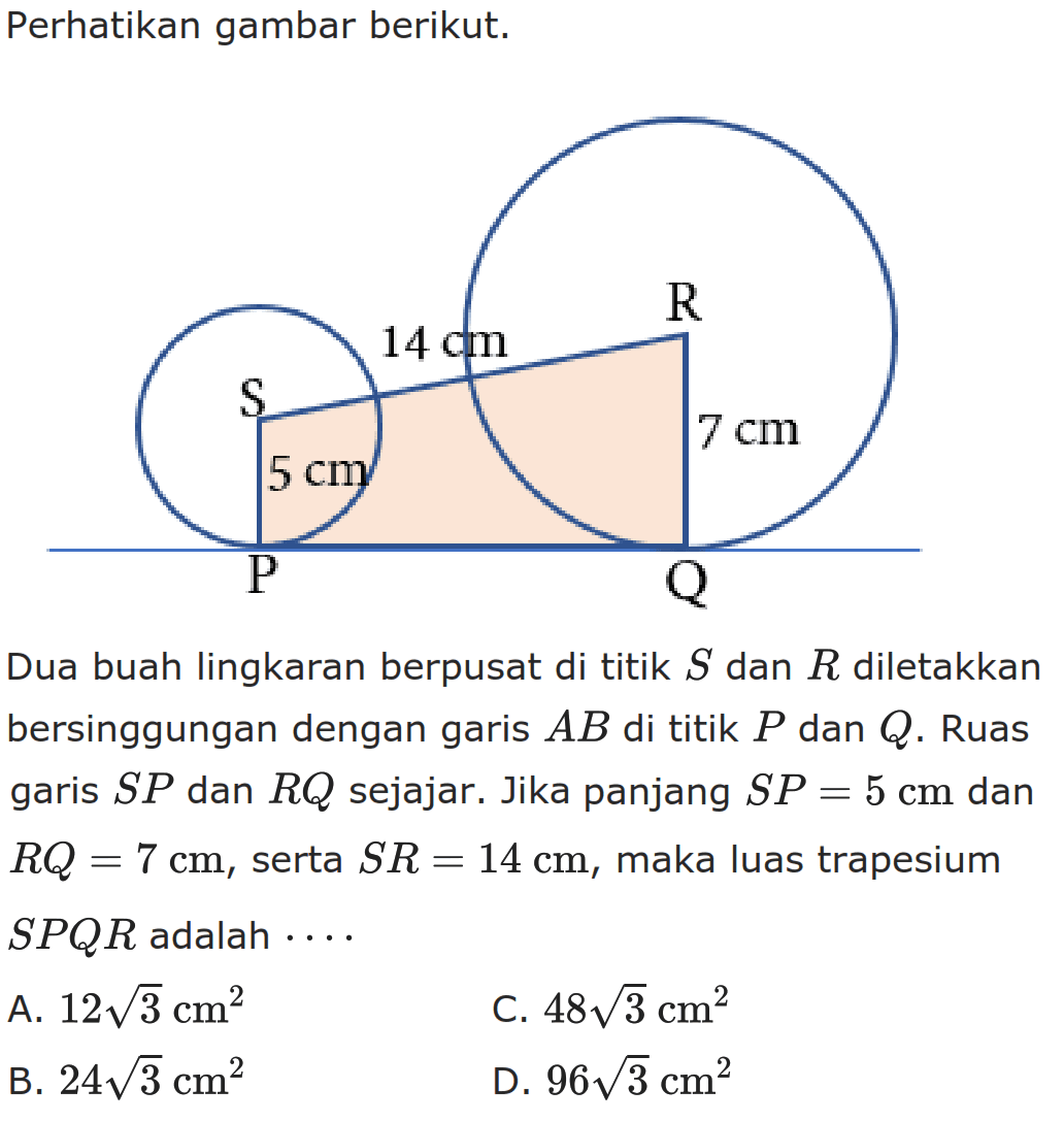 Perhatikan gambar berikut. Dua buah lingkaran berpusat di titik S dan R diletakkan bersinggungan dengan garis AB di titik P dan Q. Ruas garis SP  dan RQ sejajar. Jika panjang SP=5 cm dan RQ=7 cm, serta SR=14 cm, maka luas trapesium SPQR adalah ....