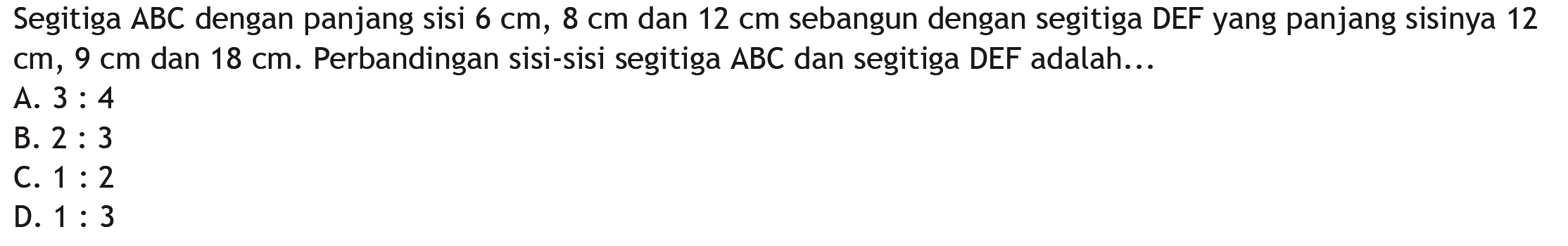 Segitiga ABC dengan panjang sisi  6 cm, 8 cm  dan  12 cm  sebangun dengan segitiga DEFyang panjang sisinya 12  cm, 9 cm  dan  18 cm .  Perbandingan sisi-sisi segitiga  ABC  dan segitiga DEF adalah...