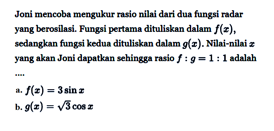 Joni mencoba mengukur rasio nilai dari dua fungsi radar yang berosilasi. Fungsi pertama dituliskan dalam f(x), sedangkan fungsi kedua dituliskan dalam g(x) Nilai-nilai x yang akan Joni dapatkan sehingga rasio f:g=1:1 adalah ...a. f(x)=3 sin x b. g(x)=akar(3) cos x