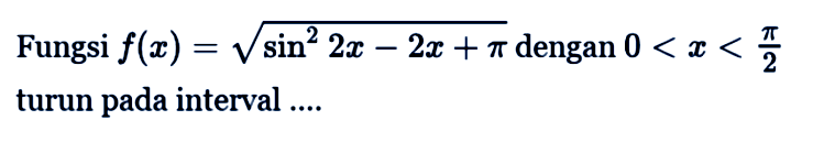 Fungsi f(x) = akar(sin^2 2x - 2x + pi) dengan 0 < x < pi/2 turun pada interval