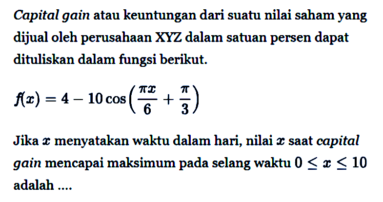 Capital gain atau keuntungan dari suatu nilai saham yang dijual oleh perusahaan  X Y Z  dalam satuan persen dapat dituliskan dalam fungsi berikut.

f(x)=4 - 10 cos ((pi x)/6 + pi/3)

Jika x menyatakan waktu dalam hari, nilai  x  saat capital gain mencapai maksimum pada selang waktu 0 <= x <= 10 adalah ... 