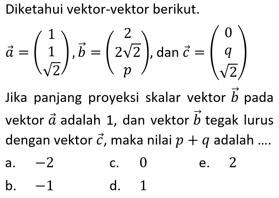 Diketahui vektor-vektor berikut. vektor a=(1 1 akar(2)), vektor b=(2 (2 akar(2)) p), dan vektor c=(0 q akar(2)) Jika panjang proyeksi skalar vektor b pada vektor a adalah 1, dan vektor b tegak lurus dengan vektor c, maka nilai p+q adalah ....