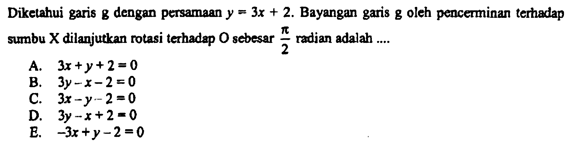 Diketahui garis  g  dengan persamaan  y=3x+2 . Bayangan garis  g  oleh pencerminan terhadap sumbu  X  dilanjutkan rotasi terhadap  O  sebesar  pi/2  radian adalah ....