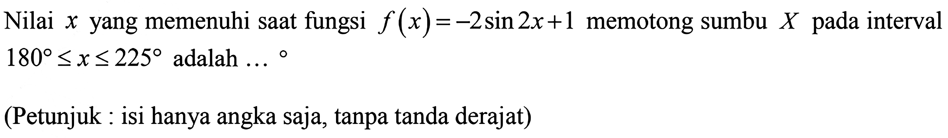 Nilai yang memenuhi saat fungsi f(x)= -2sin2x+1 memotong sumbu X pada interval 180<=x <= 225 adalah (Petunjuk : isi hanya angka saja, tanpa tanda derajat)