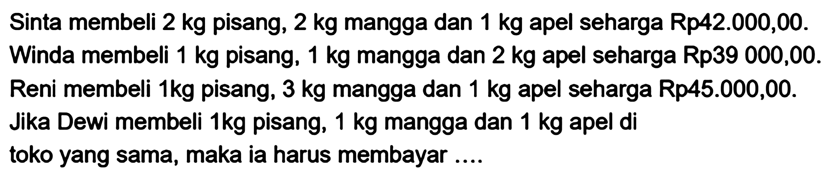 Sinta membeli 2 kg pisang, 2 kg mangga dan 1 kg apel seharga Rp42.000,00. Winda membeli 1 kg pisang, 1 kg mangga dan 2 kg apel seharga Rp39 000,00. Reni membeli 1kg pisang, 3 kg mangga dan 1 kg apel seharga Rp45.000,00. Jika Dewi membeli 1kg pisang, 1 kg mangga dan 1 kg apel di 1 toko yang sama, maka ia harus membayar ....