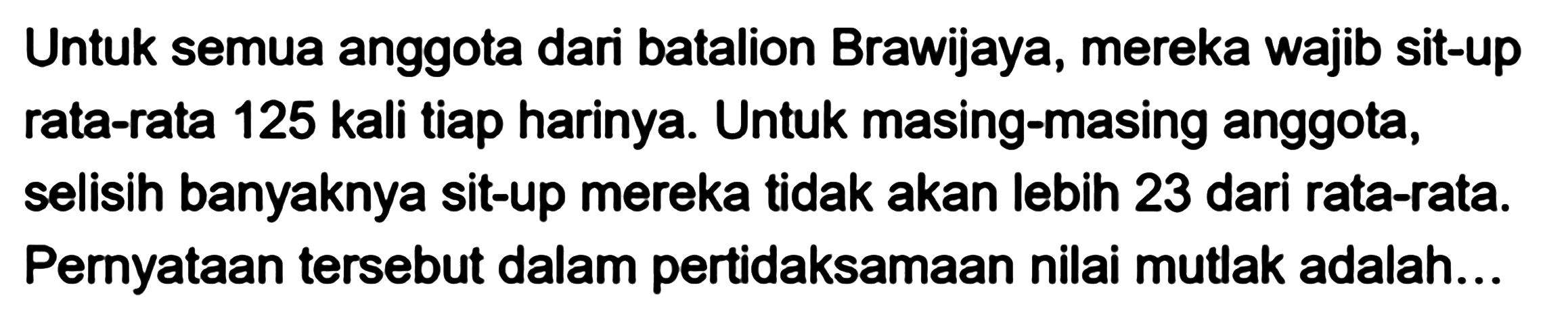 Untuk semua anggota dari batalion Brawijaya, mereka wajib sit-up rata-rata 125 kali tiap harinya. Untuk masing-masing anggota, selisih banyaknya sit-up mereka tidak akan lebih 23 dari rata-rata: Pernyataan tersebut dalam pertidaksamaan nilai mutlak adalah...