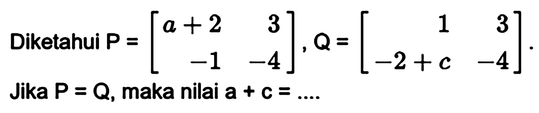 Diketahui P=[a+2 3 -1 -4], Q=[1 3 -2+c -4]. Jika P=Q, maka nilai a+c=...