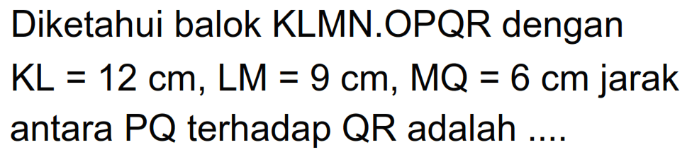 Diketahui balok KLMN.OPQR dengan KL=12 cm, LM=9 cm, MQ=6 cm jarak antara PQ terhadap QR adalah ...
