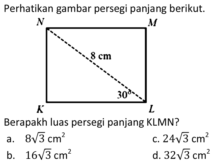 Perhatikan gambar persegi panjang berikut. 
N M 8 cm 30 K L 
Berapakah luas persegi panjang KLMN? 
a. 8 akar(3) cm^2 
c. 24 akar(3) cm^2 
b. 16 akar(3) cm^2 
d. 32 akar(3) cm^2