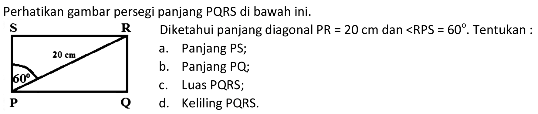 Perhatikan gambar persegi panjang PQRS di bawah ini. 
S R 20 cm 60 P Q 
Diketahui panjang diagonal PR = 20 cm dan sudut RPS = 60. Tentukan: 
a. Panjang PS; 
b. Panjang PQ; 
c. Luas PQRS; 
d. Keliling PQRS.