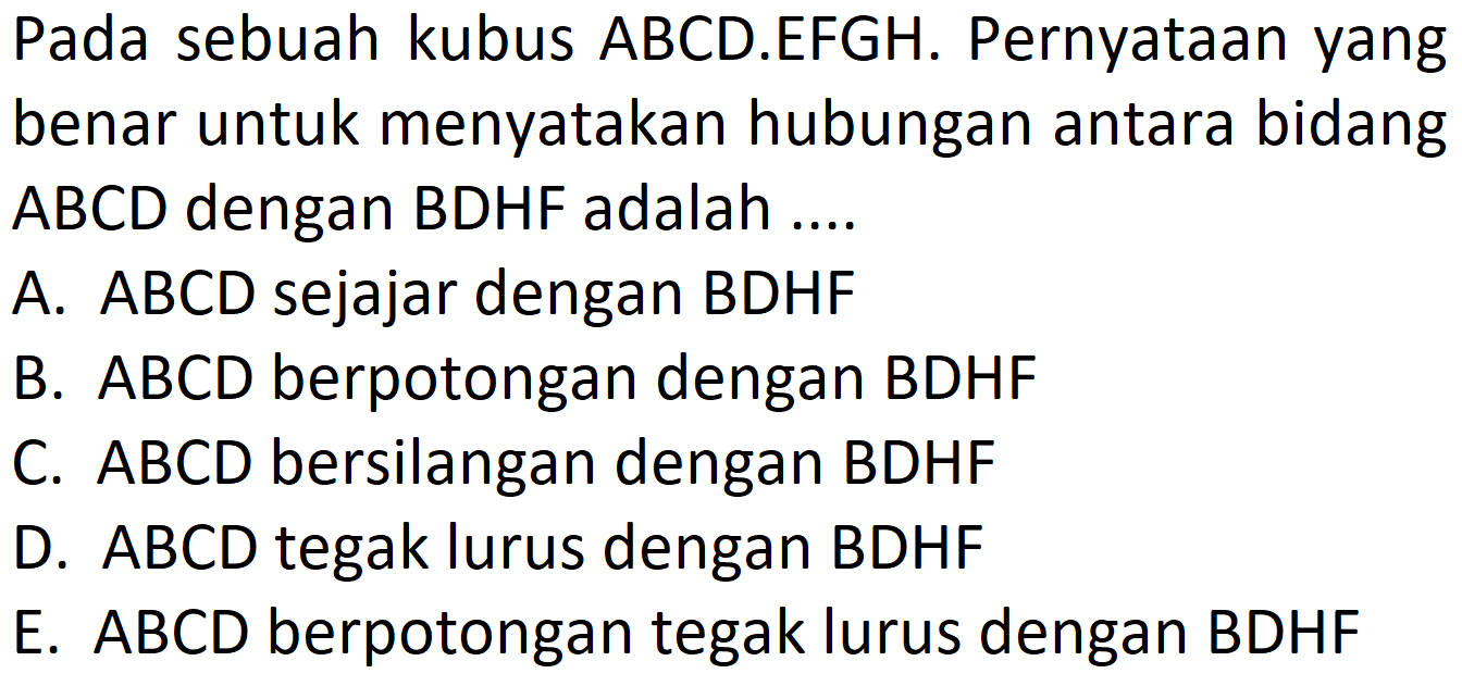 Pada sebuah kubus ABCD.EFGH: Pernyataan yang benar untuk menyatakan hubungan antara bidang ABCD dengan BDHF adalah A. ABCD sejajar dengan BDHF ABCD berpotongan dengan BDHF B. C. ABCD bersilangan dengan BDHF ABCD tegak lurus dengan BDHF D E. ABCD berpotongan tegak lurus dengan BDHF