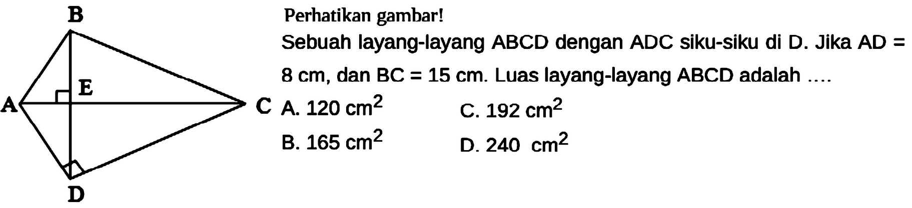 Perhatikan gambar! Sebuah layang-layang ABCD dengan ADC siku-siku di D. Jika AD= 8 cm, dan BC=15 cm. Luas layang-layang ABCD adalah .... B A E C D 
C A. 120 cm^2 C. 192 cm^2 B. 165 cm^2 D. 240 cm^2