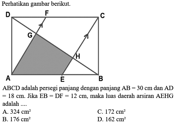 Perhatikan gambar berikut.
A B C D E F G H 
ABCD adalah persegi panjang dengan panjang AB = 30 cm dan  AD = 18 cm. Jika EB = DF = 12 cm, maka luas daerah arsiran  AEHG adalah ....
A.  324 cm^2 
C.  172 cm^2 
B.  176 cm^2 
D.  162 cm^2 
