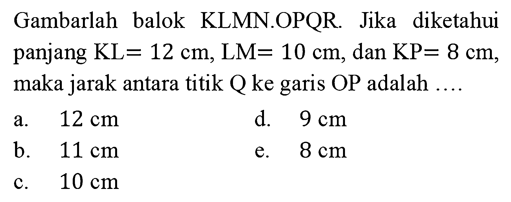 Gambarlah balok KLMN.OPQR Jika diketahui panjang KL=12 cm, LM=10 cm, dan KP=8 cm, maka jarak antara titik Q ke garis OP adalah a. 12 cm d. 9 cm b. 11 cm e. 8 cm c. 10 cm
