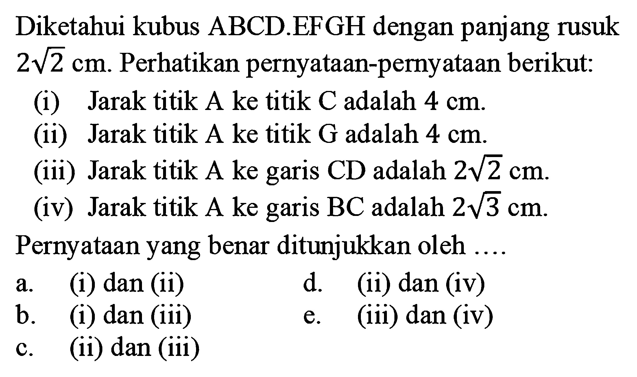 Diketahui kubus ABCD.EFGH dengan panjang rusuk 2 akar(2) cm. Perhatikan pernyataan-pemyataan berikut(i) Jarak titik A ke titik C adalah 4 cm. (ii) Jarak titik A ke titik G adalah 4 cm (iii) Jarak titik A ke garis CD adalah 2 akar(2) cm (iv) Jarak titik A ke garis BC adalah 2 akar(3) cm. Pernyataan yang benar ditunjukkan oleh .... a. (i) dan (ii) d. (ii) dan (iv) b. (1) dan (iii) e. (iii) dan (iv) c. (ii) dan iii)