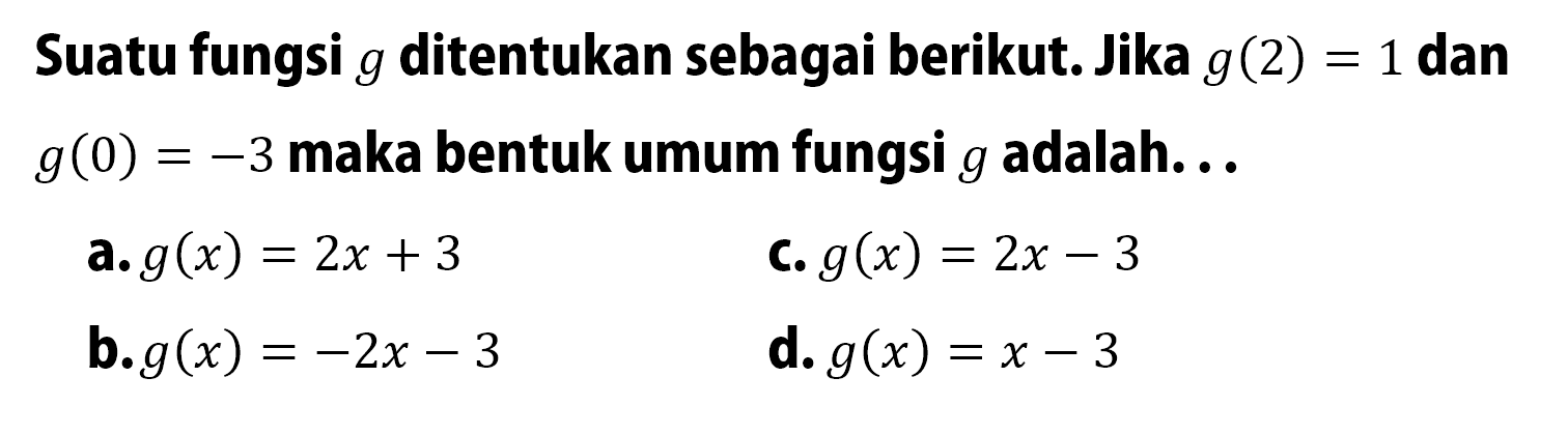 Suatu fungsi g ditentukan sebagai berikut. Jika g(2) = 1 dan g(0) = -3 maka bentuk umum fungsi g adalah... a. g(x) = 2x + 3 b. g(x) = -2x - 3 c. g(x) = 2x - 3 d. g(x) = x - 3