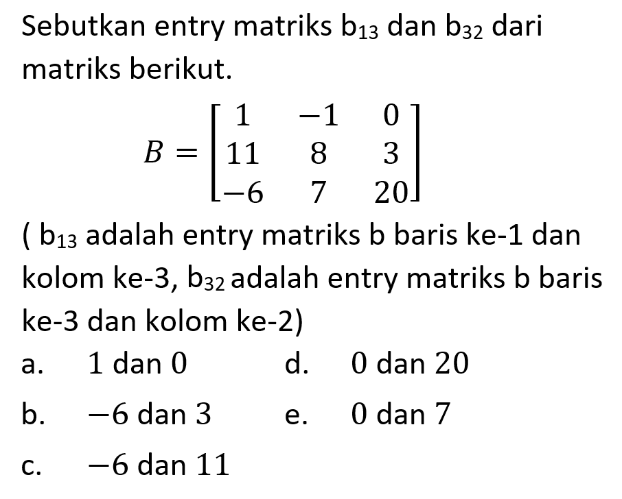 Sebutkan entry matriks b13 dan b32 dari matriks berikut. B = [1 -1 0 11 8 3 -6 7 20] (b13 adalah entry matriks b baris ke-1 dan kolom ke-3, b32 adalah entry matriks b baris ke-3 dan kolom ke-2)