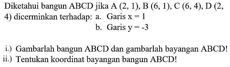 Diketahui bangun  ABCD  jika  A(2,1), B(6,1), C(6,4), D(2 ,
4) dicerminkan terhadap: a. Garis  x=1 
b. Garis  y=-3 
i.) Gambarlah bangun  ABCD  dan gambarlah bayangan  ABCD  !
ii.) Tentukan koordinat bayangan bangun  ABCD  !