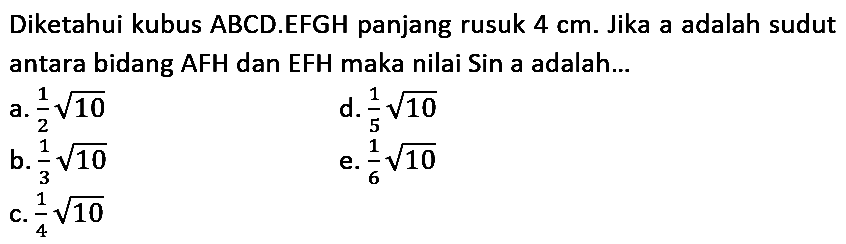 Diketahui kubus  A B C D .EFGH panjang rusuk  4 cm . Jika a adalah sudut antara bidang AFH dan EFH maka nilai Sin a adalah...
a.  (1)/(2) akar(10) 
d.  (1)/(5) akar(10) 
b.  (1)/(3) akar(10) 
e.  (1)/(6) akar(10) 
c.  (1)/(4) akar(10) 
