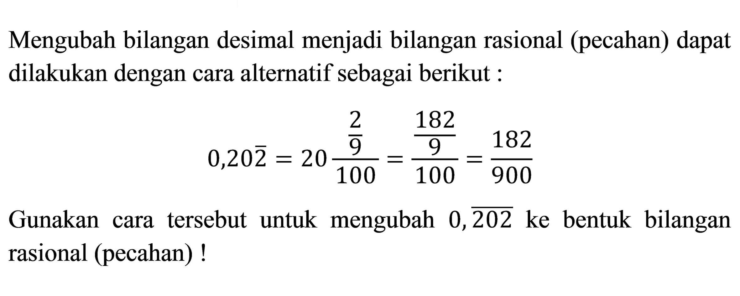 Mengubah bilangan desimal menjadi bilangan rasional (pecahan) dapat dilakukan dengan cara alternatif sebagai berikut :

0,20 {2)=20 ((2)/(9))/(100)=((182)/(9))/(100)=(182)/(900)

Gunakan cara tersebut untuk mengubah  0, {202)  ke bentuk bilangan rasional (pecahan)!