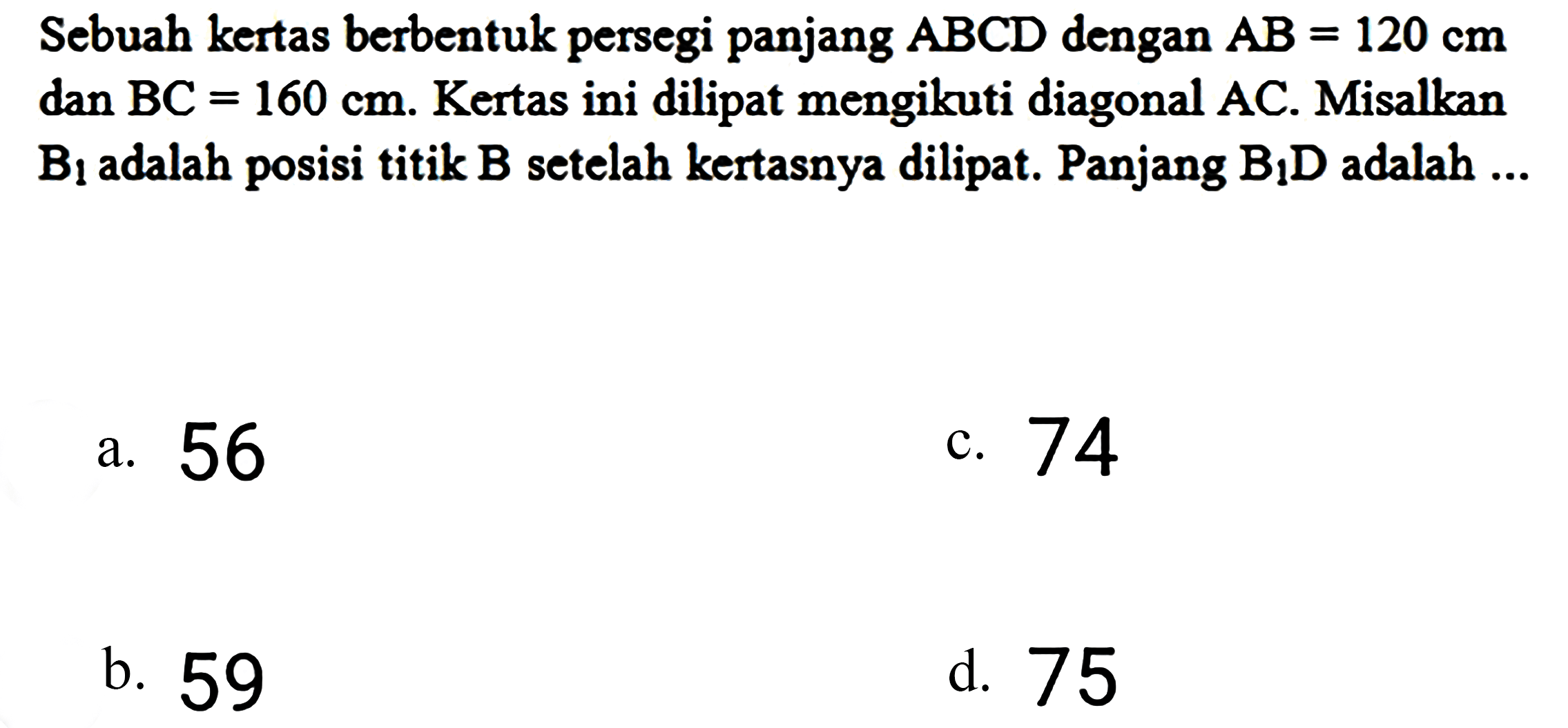 Sebuah kertas berbentuk persegi panjang  A B C D  dengan  A B=120 cm  dan  B C=160 cm . Kertas ini dilipat mengikuti diagonal AC. Misalkan  B_(1)  adalah posisi titik  B  setelah kertasnya dilipat. Panjang  B_(1) D  adalah ...