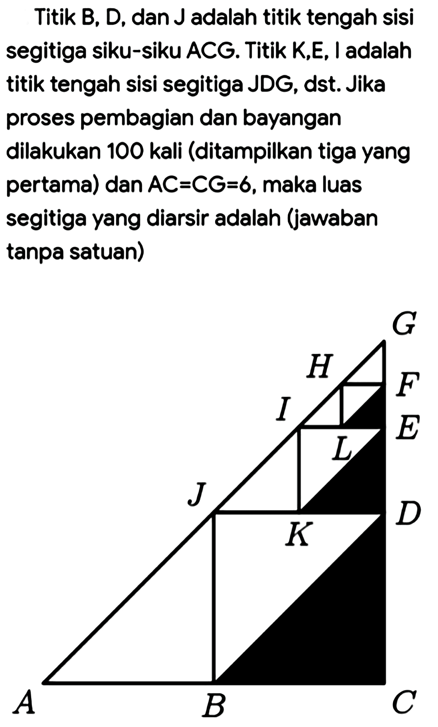 Titik B, D, dan J adalah titik tengah sisi segitiga siku-siku ACG. Titik K,E, I adalah titik tengah sisi segitiga JDG, dst. Jika proses pembagian dan bayangan dilakukan 100 kali (ditampilkan tiga yang pertama) dan AC=CG=6, maka luas segitiga yang diarsir adalah (jawaban tanpa satuan) A B C D E F G H I J K L