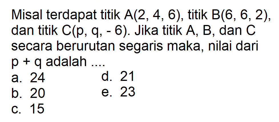 Misal terdapat titik A(2, 4, 6), titik B(6, 6,2), dan titik C(p, 6). Jika titik A, B, dan C secara berurutan segaris maka, nilai dari p + q adalah ... a. 24 b. 20 c. 15 d. 21 e. 23