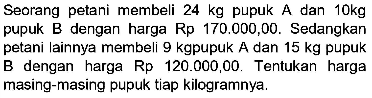 Seorang petani membeli 24 kg pupuk A dan 10kg pupuk B dengan harga Rp 170.000,00. Sedangkan petani lainnya membeli 9 kgpupuk A dan 15 kg pupuk dengan B harga Rp 120.000,00. Tentukan harga masing-masing pupuk tiap kilogramnya.